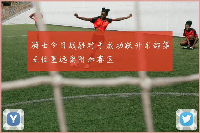 骑士今日战胜对手成功跃升东部第五位置远离附加赛区