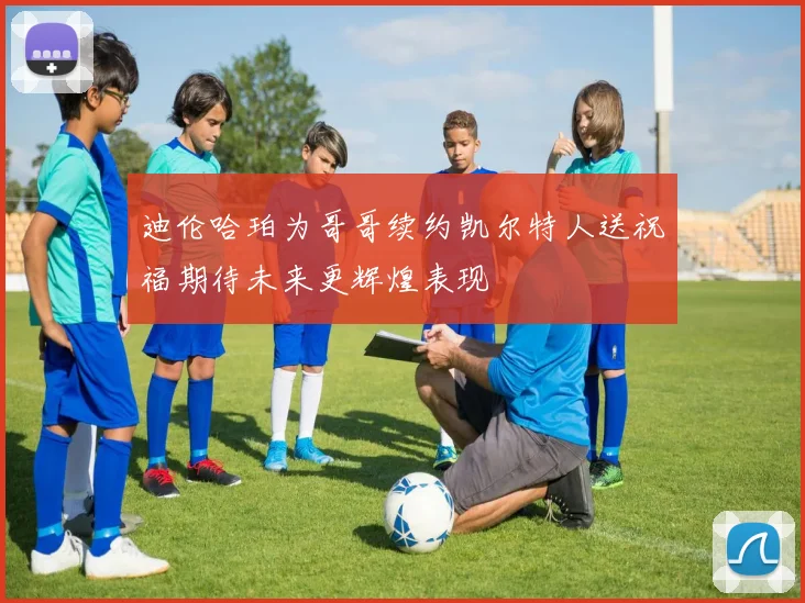 迪伦哈珀为哥哥续约凯尔特人送祝福期待未来更辉煌表现