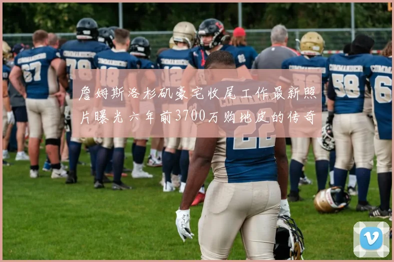 詹姆斯洛杉矶豪宅收尾工作最新照片曝光六年前3700万购地皮的传奇故事