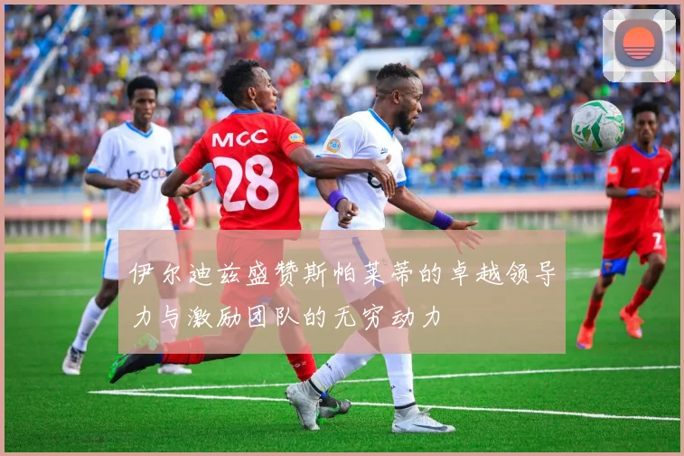 伊尔迪兹盛赞斯帕莱蒂的卓越领导力与激励团队的无穷动力