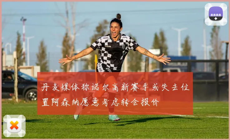 丹麦媒体称诺尔高新赛季或失去位置阿森纳愿意考虑转会报价