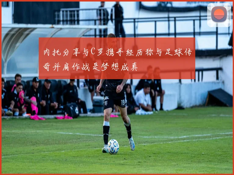 内托分享与C罗携手经历称与足球传奇并肩作战是梦想成真