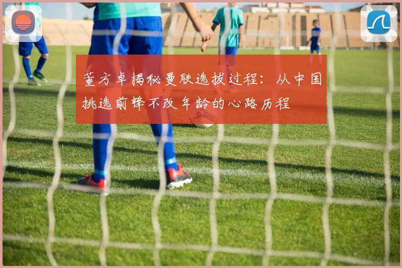 董方卓揭秘曼联选拔过程：从中国挑选前锋不改年龄的心路历程