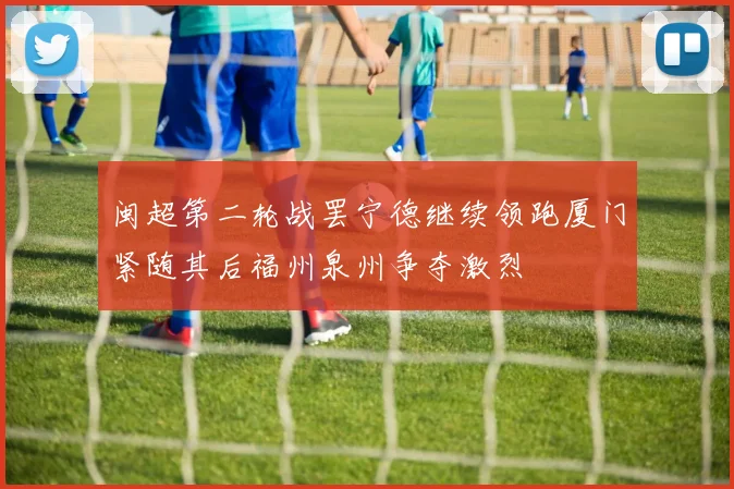 闽超第二轮战罢宁德继续领跑厦门紧随其后福州泉州争夺激烈