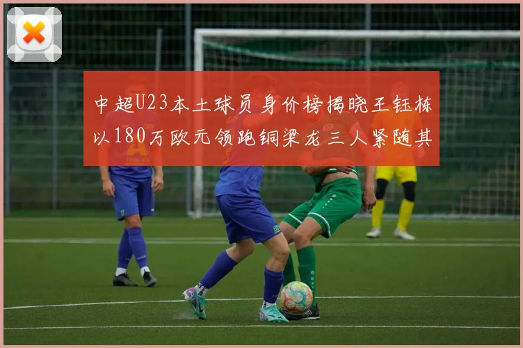 中超U23本土球员身价榜揭晓王钰栋以180万欧元领跑铜梁龙三人紧随其后
