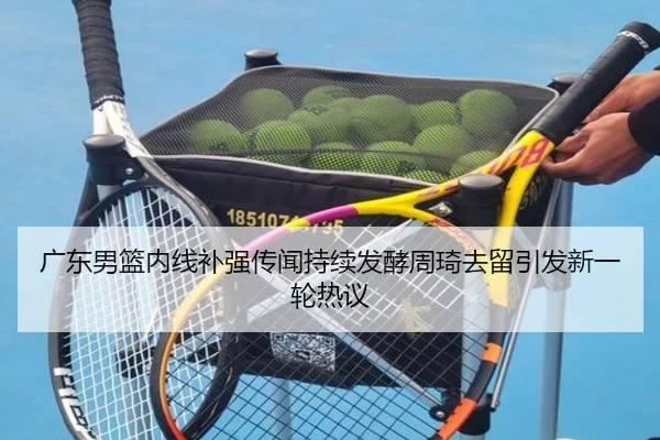 广东男篮内线补强传闻持续发酵周琦去留引发新一轮热议
